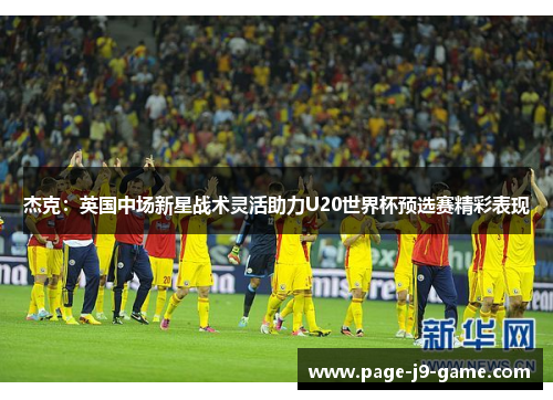 杰克：英国中场新星战术灵活助力U20世界杯预选赛精彩表现