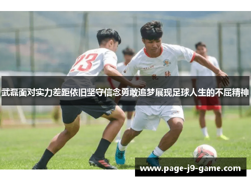 武磊面对实力差距依旧坚守信念勇敢追梦展现足球人生的不屈精神