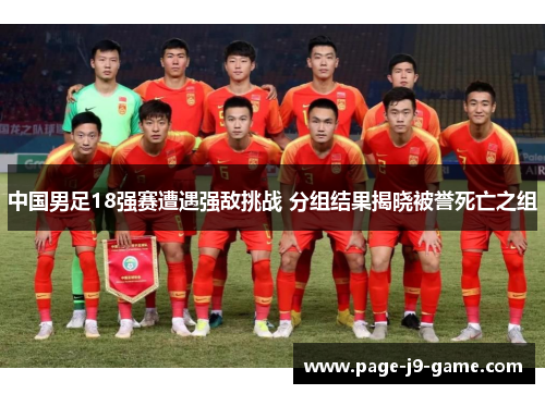 中国男足18强赛遭遇强敌挑战 分组结果揭晓被誉死亡之组 中国男足18强赛遭遇强敌挑战 分组结果揭晓被誉死亡之组